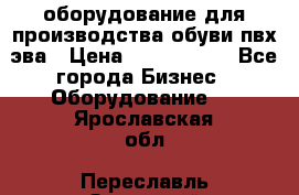 оборудование для производства обуви пвх эва › Цена ­ 5 000 000 - Все города Бизнес » Оборудование   . Ярославская обл.,Переславль-Залесский г.